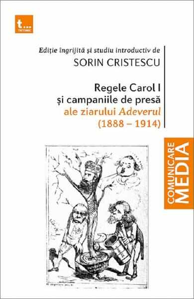 Regele Carol I si campaniile de presa ale ziarului Adeverul 1888-1914 - Sorin Cristescu