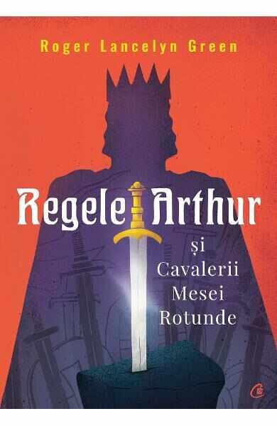 Regele Arthur si Cavalerii Mesei Rotunde - Roger Lancelyn Green