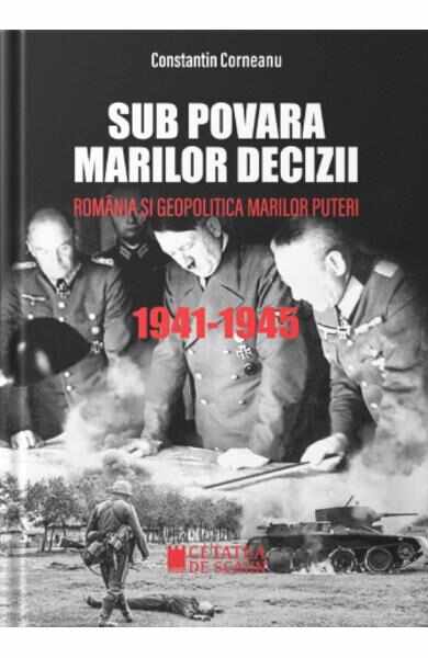 Sub povara marilor decizii. Romania si geopolitica marilor puteri 1941-1945 - Constantin Corneanu
