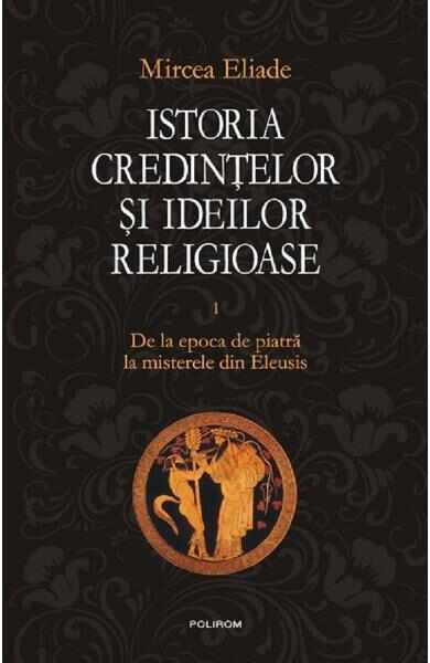 Istoria credintelor si ideilor religioase Vol.1: De la epoca de piatra la misterele din Eleusis - Mircea Eliade