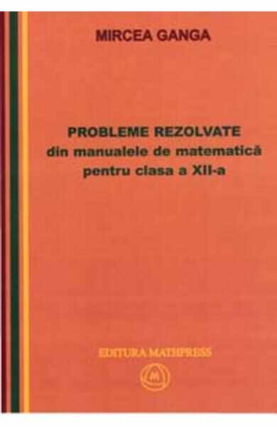 Matematica cls 12 Probleme rezolvate din manualele de Matematica - Mircea Ganga