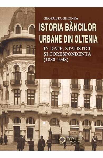 Istoria bancilor urbane din Oltenia in date, statistici si corespondenta (1880-1948) - Georgeta Ghionea