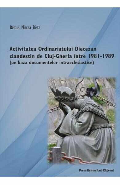 Activitatea Ordinariatului Diecezan clandestin de Cluj-Gherla intre1981-1989 - Remus Mircea Birtz