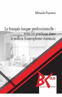 Le francais langue professionnelle: Mise en pratique dans le milieu francophone roumain - Mihaela Popescu