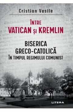 Intre Vatican si Kremlin. Biserica Greco-Catolica in timpul regimului comunist - Cristian Vasile