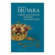 A Brief Illustrated History of Romanians. Editie 2018 - Neagu Djuvara